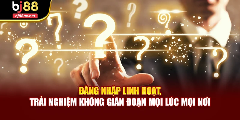 Đăng nhập linh hoạt, trải nghiệm không gián đoạn mọi lúc mọi nơi